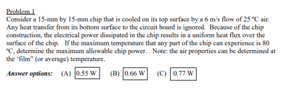 Problem 1 Consider a 15-mm by 15-mm chip that is cooled on its top surface by a 6 m/s flow of 25 °C air. Any heat transfer fr