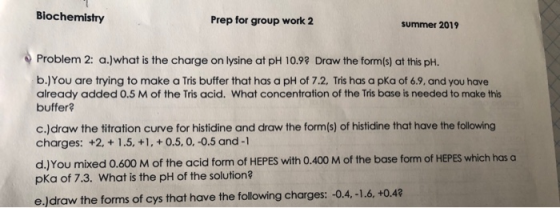 Biochemistry Prep for group work 2 summer 2019 Problem 2: a.)what is the charge on lysine at pH 10.92 Draw the form(s) at thi