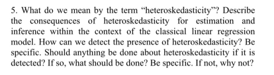 5. What do we mean by the term heteroskedasticity? Describe the consequences of heteroskedasticity for estimation and infer