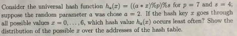 Consider the universal hash function ha(x) = ((a * z)%p)%s for p = 7 and 8-4; e the random parameter a was chose a 2. If the