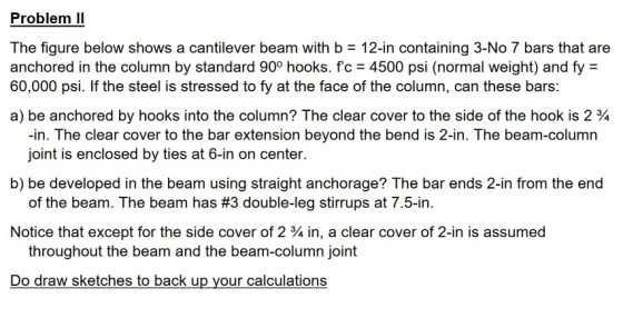 Problem ll The figure below shows a cantilever beam with b = 12-in containing 3-No 7 bars that are anchored in the column by