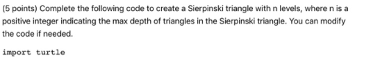 (5 points) Complete the following code to create a Sierpinski triangle with n levels, where n is a positive integer indicatin