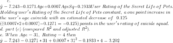 c.\\ \hat{y}=7.243-0.1271 Age+0.0007 Age Sq-0.1933 User ~Rating ~of ~the~Secret~Life~of~Pets.\\ Holding~user's~Rating ~of ~the~Secret~Life~of~Pets~constant,~a~one~point~increase~in\\ ~the~user's~age~coincide~with~an~estimated~decrease~of~ ~0.125\\ ((0.0007*2+0.0007)-0.1271=-0.125)~points~in~the~user's~rating~of~suicide~squad.\\ d.~part~(c)~(compared~R^2~and~adjusted~R^2).\\ e.~When~Age=31,~Rating=4~then\\ \hat{y}=7.243-0.1271 *31+0.0007 *31^2-0.1933*4=3.202