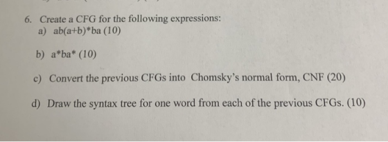 Create a CFG for the following expressions: 6. a) ab(a+b)*ba (10) b) a*ba* (10) c) Convert the previous CFGs into Chomskys n