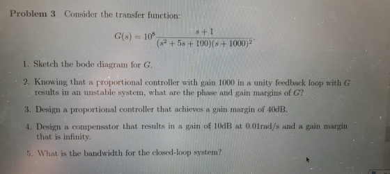 Problem 3 Consider the transfer function: 108 (s2 5s +100) (s + 1000)2 G(s) 1. Sketch the bode diagram for G. 2. Knowing that