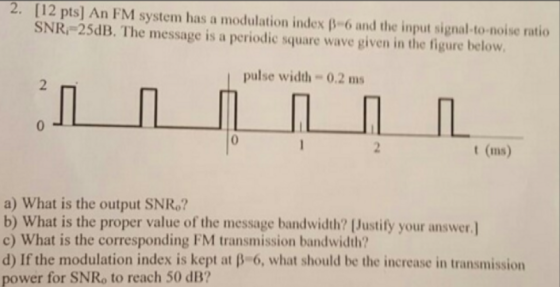 2. 12 pts] An FM system has a modulation index β-6 aid the input signal-to-noise ratio SNR 25dB. The message is a periodic sq