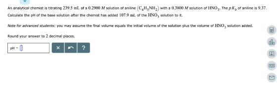 An analytical chemist is titrating 239.5 mL of a 0.2900 M solution of aniline (CHNH, with a 0.3800 M solution of HNO3. The p