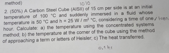 method) 2. (50%) A Carbon Steel Cube (AISI!) of 15 cm per side is at an initial temperature of 100 °C and suddenly immersed i