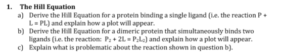 1. The Hill Equation a) Derive the Hill Equation for a protein binding a single ligand (i.e. the reaction P + PL) and explain