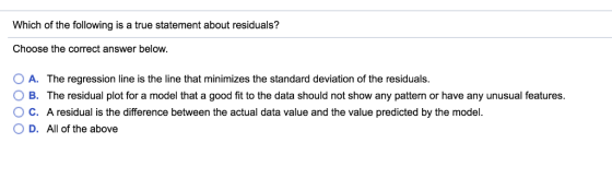 Which of the following is a true statement about residuals? Choose the correct answer below. 0 A. The regression line is the line that minimizes the standard deviation of the residuals. O B. The residual plot for a model that a good fit to the data should not show any pattern or have any unusual features. O C. A residual is the difference between the actual data value and the value predicted by the model 0 D. All of the above