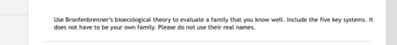 Use Bronfenbrenners bioecological theory to evaluate a family that you know well. Include the five key systems. It does not