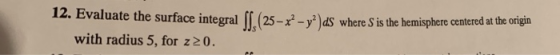12. Evaluate the surface integral IK 25-x-y2 dS where S is the hemisphere centered at the origin with radius 5, for z20.