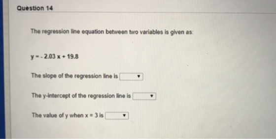 Question 14 The regression line equation between two variables is given as: y -2.03 x 19.8 The slope of the regression line i