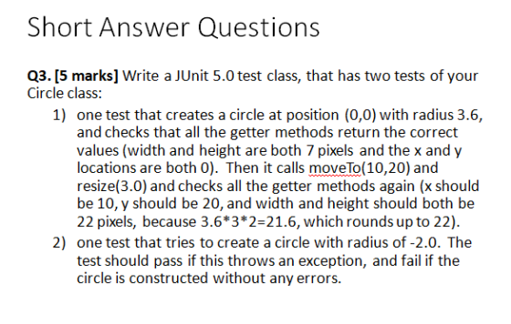 Short Answer Questions Q3. [5 marks] Write a JUnit 5.0 test class, that has two tests of your Circle class: 1) one test that