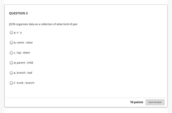 QUESTION 3 JSON organizes data as a collection of what kind of pair Оа.х:у b.name: value c. top down d. parent: child e. bran