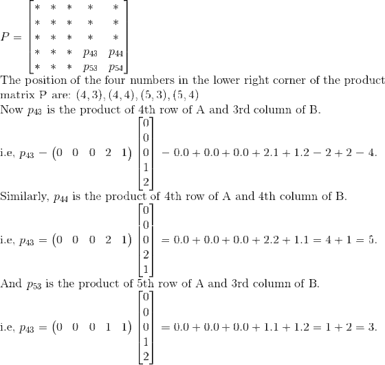 \\ P=\begin{bmatrix} * & * & *& * & *\\ * & * & *& * &* \\ *& *& * & * &* \\ * & *& *& p_{43}&p_{44} \\ *& *& * &p_{53} & p_{54} \end{bmatrix}\\ \text{The position of the four numbers in the lower right corner of the product}\\ \text{matrix P are: } (4,3), (4,4),(5,3), (5,4)\\ \text{Now } p_{43} \text{ is the product of 4th row of A and 3rd column of B}.\\ \text{i.e, }p_{43}=\begin{pmatrix} 0 & 0 & 0 & 2 &1 \end{pmatrix}\begin{bmatrix} 0\\ 0\\ 0\\ 1\\ 2 \end{bmatrix}=0.0+0.0+0.0+2.1+1.2=2+2=4.\\ \text{Similarly, } p_{44} \text{ is the product of 4th row of A and 4th column of B}.\\ \text{i.e, }p_{43}=\begin{pmatrix} 0 & 0 & 0 & 2 &1 \end{pmatrix}\begin{bmatrix} 0\\ 0\\ 0\\ 2\\ 1 \end{bmatrix}=0.0+0.0+0.0+2.2+1.1=4+1=5.\\ \text{And } p_{53} \text{ is the product of 5th row of A and 3rd column of B}.\\ \text{i.e, }p_{43}=\begin{pmatrix} 0 & 0 & 0 & 1 &1 \end{pmatrix}\begin{bmatrix} 0\\ 0\\ 0\\ 1\\ 2 \end{bmatrix}=0.0+0.0+0.0+1.1+1.2=1+2=3.