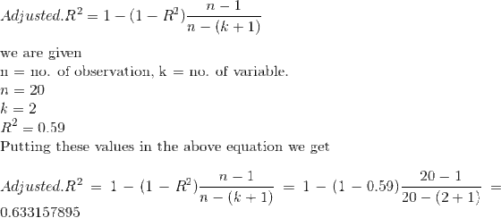 \\Adjusted.R^2 = 1 - (1-R^2)\frac{n-1}{n-(k+1)}\\\\ \text{we are given}\\ \text{n = no. of observation, k = no. of variable.}\\ n = 20\\ k = 2\\ R^2 = 0.59\\ \text{Putting these values in the above equation we get}\\\\ Adjusted.R^2 = 1 - (1-R^2)\frac{n-1}{n-(k+1)}= 1 - (1-0.59)\frac{20-1}{20-(2+1)}=0.633157895