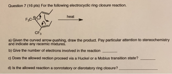 Question 7 (16 pts) For the following electrocyclic ring closure reaction heat CF3 a) Given the curved arrow-pushing, draw th