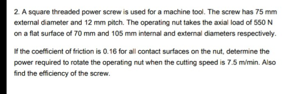 2. A square threaded power screw is used for a machine tool. The screw has 75 mm external diameter and 12 mm pitch. The opera