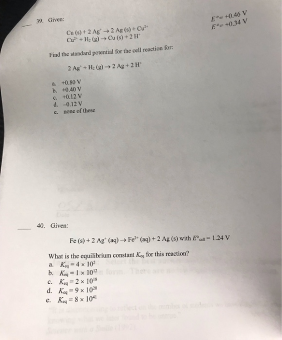 39. Given: E +0.46 V Eo- +0.34 V Cu(s) + 2 Ag+ → 2 Ag (s) + Cu2. Cu2+ + H2 (g) → Cu (s) + 2 H Find the standard potential fo
