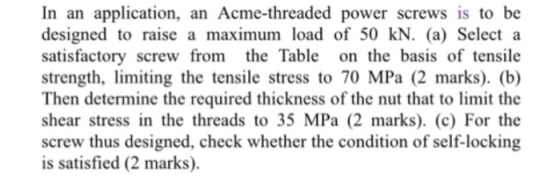 In an application, an Acme-threaded power screws is to be designed to raise a maximum load of 50 kN. (a) Select a satisfactor