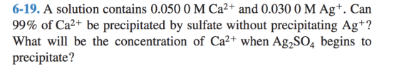 6-19. A solution contains 0.050 0 M Ca2+ and 0.030 0 M Ag+. Can 99% of Ca2+ be precipitated by sulfate without precipitating