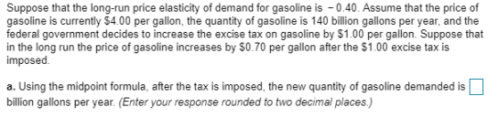 Suppose that the long-run price elasticity of demand for gasoline is 0.40. Assume that the price of gasoline is currently $4.