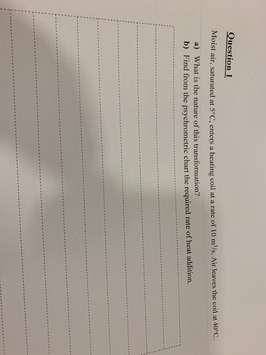 Question 1 Moist air, saturated at 5°C, enters a heating coil at a rate of 10 m2/s. Air leaves the coil at 40°C. a) What is t