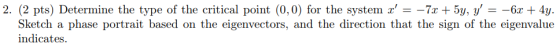 2. (2 pts) Determine the type of the critical point (0,0) for the system x =-7x+ 5y, y =-6x 4y. Sketch a phase portrait bas