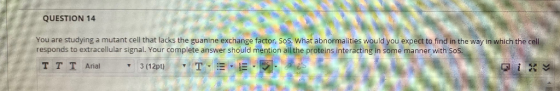 QUESTION 14 You are studying a mutant cell that lacks the guanine exchange factor, SoS. What abnormalities would you expect t