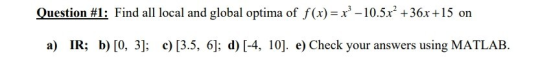 Question # 1: Find all local and global optima of f(x)-x3-10.5x2 +36x + 15 on a) IR; b) [0, 3 c) [3.5, 6]; d) [-4, 10]. e) Ch