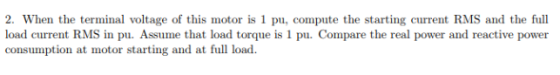 2. When the terminal voltage of this motor is 1 pu, compute the starting current RMS and the full load current RMS in pu. Ass