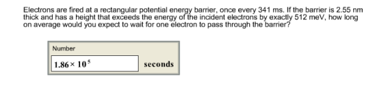 Electrons are fired at a rectangular potential energy barrier, once every 341 ms. If the barrier is 2.55 nm thick and has a h