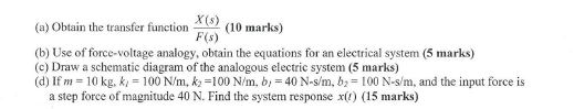 (a) Obtain the traf) (10 marks) X (s) F(s) (b) Use of force-voltage analogy, obtain the equations for an electrical system (5