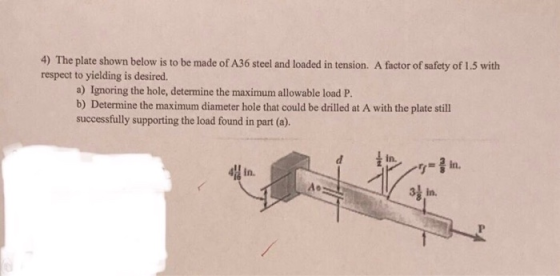 4) The plate shown below is to be made of A36 steel and loaded in tension. A factor of safety of 1.5 with respect to yielding