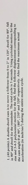 1. (40 points) A double-dwell cam is to move a follower from 0 to 2 in 120°, dwell for 80°, fall in 90 and dwell for the rem