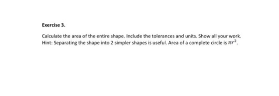 Exercise 3 Calculate the area of the entire shape. Include the tolerances and units. Show all your work. Hint: Separating the