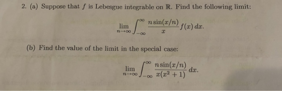 2. (a) Suppose that f is Lebesgue integrable on R. Find the following limit: n sin(x/n f(x) dz. (b) Find the value of the lim