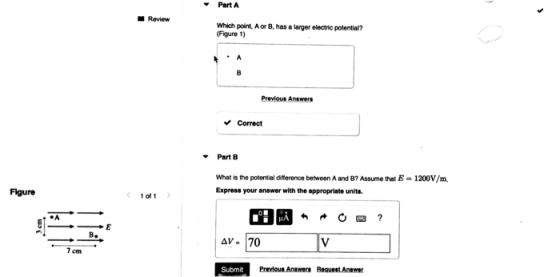Part A Review Which point, A or B, has a larger electric potential? (Figure 1) Previous Answers Correct Part B What is the po