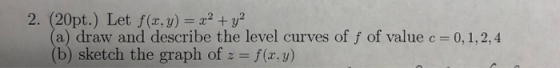 2. (20pt.) Let f(x, y) 2 (a) draw and describe the level curves of f of value c= 0,1,2,4 (b) sketch the graph of f (r.y)
