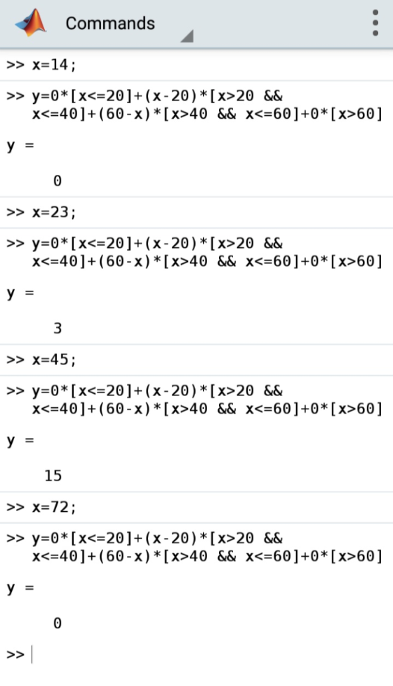 Commands >> X=14; y0* [x<20]+(x-20)*[x>20 && x<=40]+(60-x)* [x>40 && x<=60]+0* [x>60] >> y = >> x=23; >> y 0* [x<=20]+(x-20)*