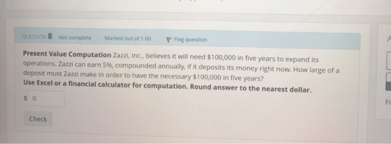 QUESTION 8 Not complete P Flag question Marked out of 1.00 Present Value Computation Zazzi, Inc., believes it will need $100,