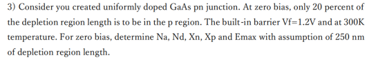 3) Consider you created uniformly doped GaAs pn junction. At zero bias, only 20 percent of the depletion region length is to