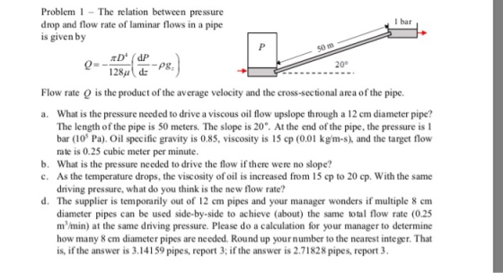 Problem The relation between pressure drop and flow rate of laminar flows in a pipe is given by l bar 50 m 20° 128u dz PS Flo