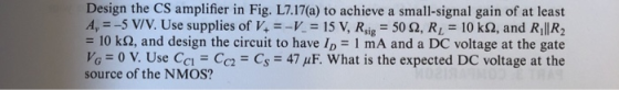 Design the CS amplifier in Fig. L7.17(a) to achieve a small-signal gain of at least 4,--5 V/V. Use supplies of V+--K = 15 V,