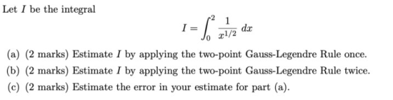 Let I be the integral da x1 /2 Jo (a) (2 marks) Estimate I by applying the two-point Gauss-Legendre Rule once (b) (2 marks) E