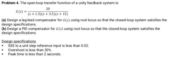 Problem 4. The open-loop transfer function of a unity feedback system is: 20 (s+1.5)(s 3.5) (s 15) G(s) (a) Design a lag-lead