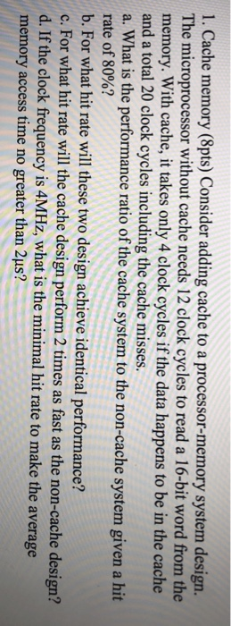 1. Cache memory (8pts) Consider adding cache to a processor-memory system design. The microprocessor without cache needs 12 c