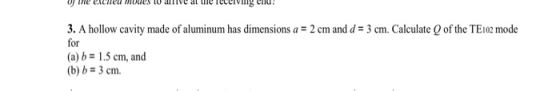 3. A hollow cavity made of aluminum has dimensions a 2 cm and d-3 cm. Calculate Q of the TE1o mode for (a) b1.5 cm, and (b) b