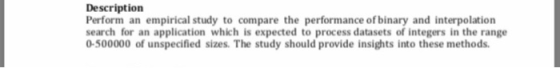Description Perform an empirical study to compare the performance of binary and interpolation search for an application which